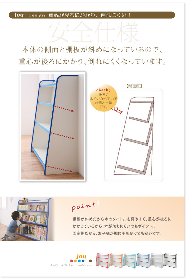 キッズファニチャーシリーズ 本棚【joy】ジョイは安全仕様。本体側面と棚板が斜めになっているので、重心が後ろにかかり倒れにくい！