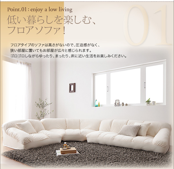 フロアコーナーソファ【Furise】フリーゼ 01.低い暮らしを楽しむ、フロアソファ! フロアタイプのソファは高さがないので、圧迫感がなく、狭い部屋に置いてもお部屋が広々と感じられます。ゴロゴロしながらゆったり、まったり、床に近い生活をお楽しみください。