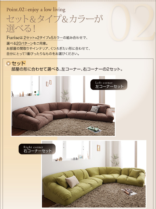 フロアコーナーソファ【Furise】フリーゼ 02.セット&カラー&タイプが選べる! 【Furise】は2セット×2タイプ×5カラーの組み合わせで、選べる20パターンをご用意。お部屋の間取りやインテリア、くつろぎたい形に合わせて、自分にとって1番ぴったりなものをお選びください。部屋の形に合わせて選べる、左コーナー・右コーナーの2セット。