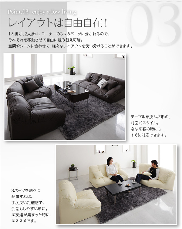 フロアコーナーソファ【Leges】レジェス レイアウトは自由自在!1人掛け、2人掛け、コーナーの3つのパーツに分かれるので、それぞれを移動させて自由に組み替え可能。空間やシーンに合わせて、様々なレイアウトを使い分けることができます。テーブルを挟んだ形の、対面式スタイル。急な来客の時にもすぐに対応できます。3パーツを別々に配置すれば、丁度良い距離感で、会話もしやすい形に。お友達が集まった時におススメです。