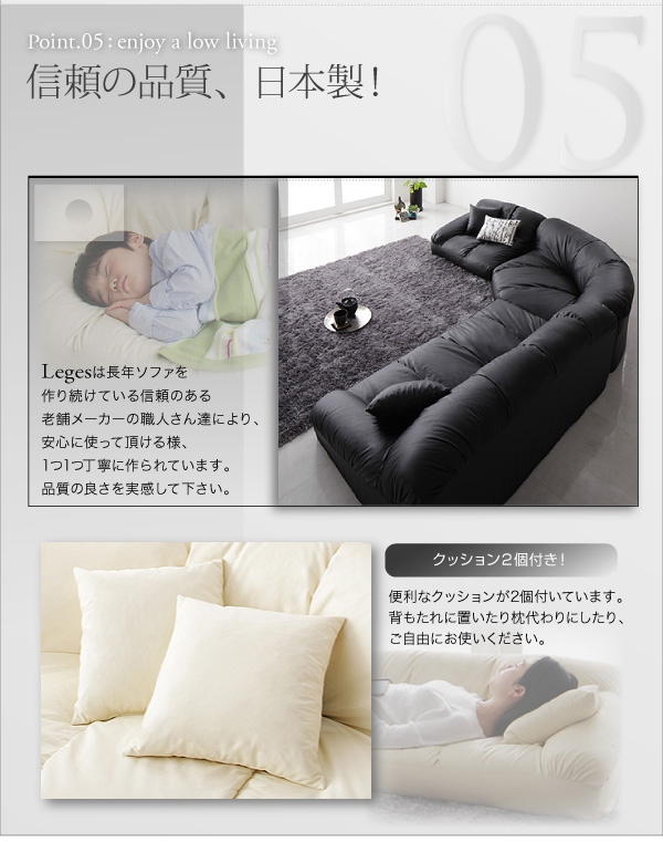 フロアコーナーソファ【Leges】レジェス 信頼の品質、日本製! 【Leges】は長年ソファを作り続けている信頼のある老舗メーカーの職人さん達により、安心に使って頂ける様、1つ1つ丁寧に作られています。品質の良さを実感して下さい。 便利なクッションが2個付いています。背もたれに置いたりや枕代わりにしたり、ご自由にお使いください。
