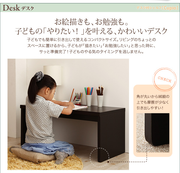 DESK デスク お絵描きも、お勉強も。 子どもの「やりたい!」を叶える、かわいいデスク 子どもでも簡単に引き出して使えるコンパクトサイズ。リビングのちょっとのスペースに置けるから、子どもが「描きたい」「お勉強したい」と思った時に、サッと準備完了!子どものやる気のタイミングを逃しません。★check!★角が丸いから絨緞の上でも摩擦が少なく引き出しやすい! 【日本製】リビング キッズ収納 デスク付シェルフ【Cupio】キュピオ/低ホルマリン 子供 おもちゃ箱 多機能