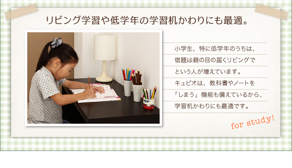 リビング学習や低学年の学習机かわりにも最適。 小学生、特に低学年のうちは、宿題は親の目の届くリビングでという人が増えています。キュピオは、教科書やノートを「しまう」機能も備えているから、学習机かわりにも最適です。 【日本製】リビング キッズ収納 デスク付シェルフ【Cupio】キュピオ/低ホルマリン 子供 おもちゃ箱 多機能