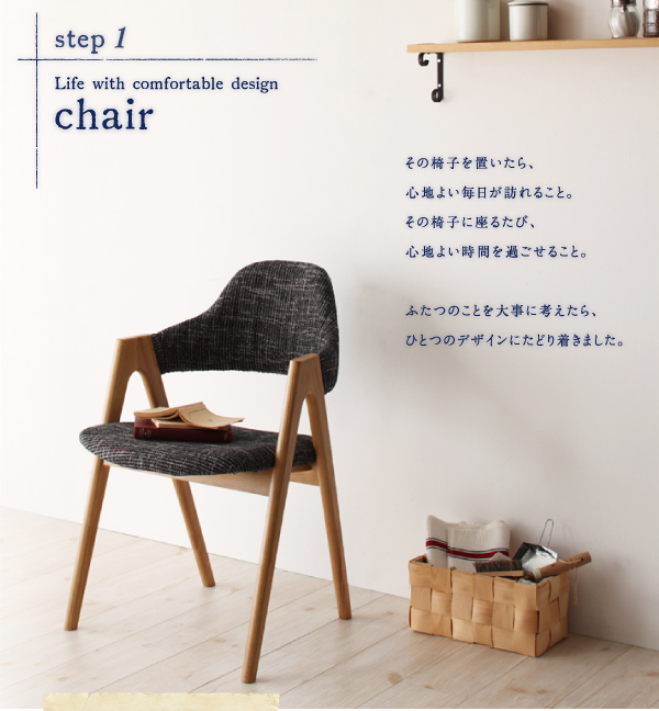 ■　step1 　Life with comfortable design ・・・ chair　その椅子を置いたら、心地よい毎日が訪れること。その椅子に座るたび、心地よい時間を過ごせること。ふたつのことを大事に考えたら、ひとつのデザインにたどり着きました。　天然木タモ無垢材ダイニング【Ma maison】マ・メゾン