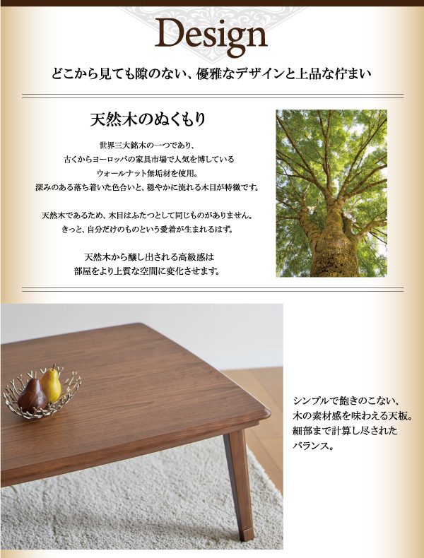天然木ウォールナット材 継脚付こたつテーブル【Tramonto】トラモント≪Design≫どこから見ても隙のない、優雅なデザインと上品な佇まい天然木のぬくもり世界三大銘木の一つであり、古くからヨーロッパの家具市場で人気を博しているウォールナット無垢材を使用。深みのある落ち着いた色合いと、穏やかに流れる木目が特徴です天然木であるため、木目はふたつとして同じものがありません。きっと、自分だけのものという愛着が生まれるはず。天然木から醸し出される高級感は部屋をより上質な空間に変化させます。シンプルで飽きのこない、木の素材感を味わえる天板。細部まで計算し尽されたバランス。脚にも贅沢に無垢材を使用。丸みを帯びた天板の斜めラインは、優しい印象をもたらすと同時に、こたつ布団と合わせた時に美しく収まります。