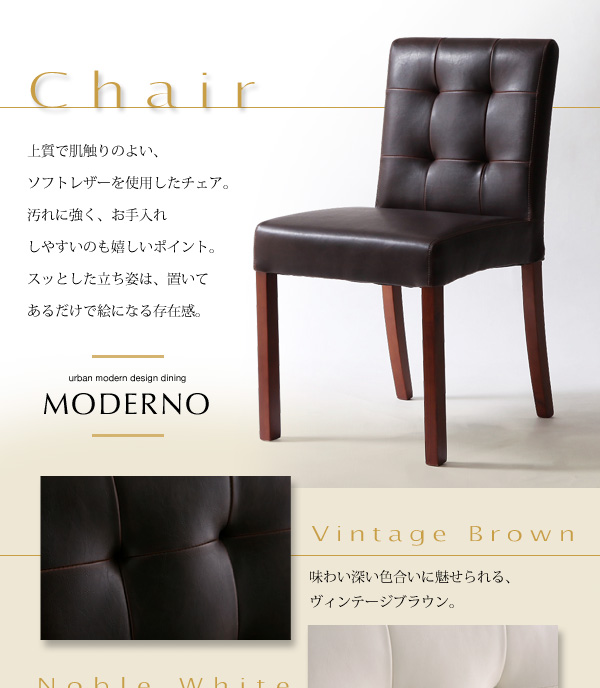 アーバンモダンデザインダイニング【MODERNO】モデルノ Chair 上質で肌触りのよい、ソフトレザーを使用したチェア。汚れに強く、お手入れしやすいのも嬉しいポイント。スッとした立ち姿は、置いてあるだけで絵になる存在感。味わい深い色合いに魅せられる、ヴィンテージブラウン。