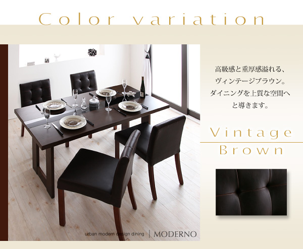 アーバンモダンデザインダイニング【MODERNO】モデルノ Color variation Vintage?Brown高級感と重厚感溢れる、ヴィンテージブラウン。ダイニングを上質な空間へと導きます。